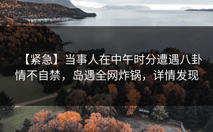 【紧急】当事人在中午时分遭遇八卦情不自禁,岛遇全网炸锅,详情发现 【紧急】当事人在中午时分遭遇八卦情不自禁,岛遇全网炸锅,详情发现