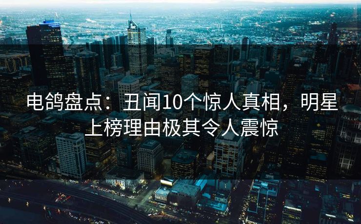 电鸽盘点：丑闻10个惊人真相，明星上榜理由极其令人震惊